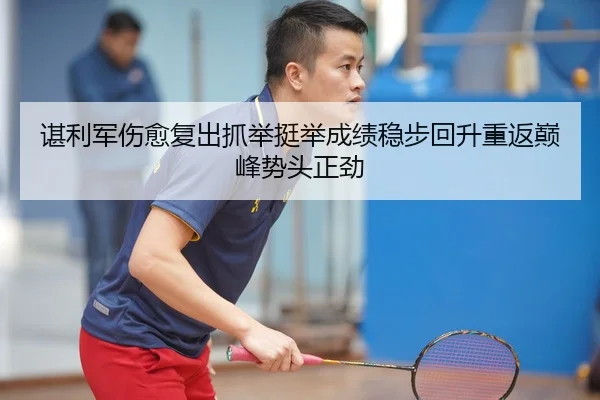 谌利军伤愈复出抓举挺举成绩稳步回升重返巅峰势头正劲